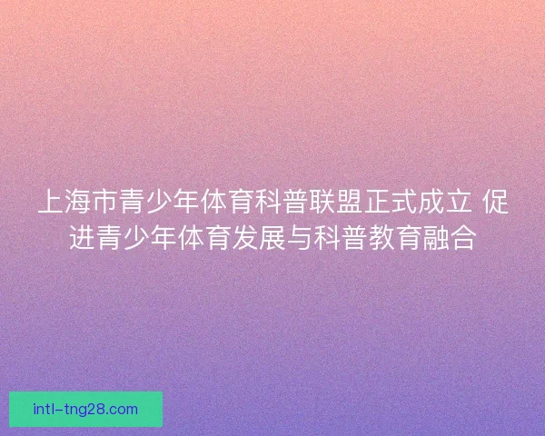 上海市青少年体育科普联盟正式成立 促进青少年体育发展与科普教育融合