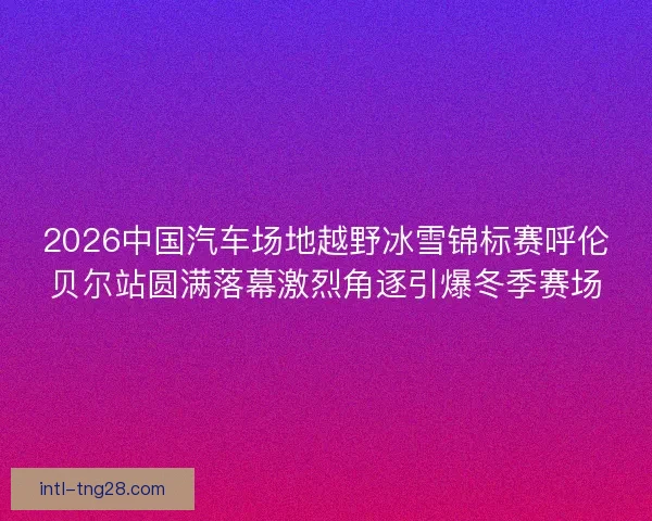 2026中国汽车场地越野冰雪锦标赛呼伦贝尔站圆满落幕激烈角逐引爆冬季赛场