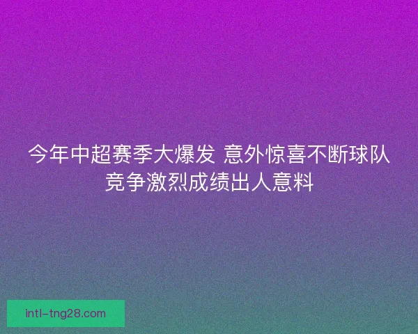 今年中超赛季大爆发 意外惊喜不断球队竞争激烈成绩出人意料